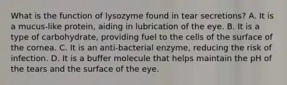 What is the function of lysozyme found in tear secretions? A. It is a mucus-like protein, aiding in lubrication of the eye. B. It is a type of carbohydrate, providing fuel to the cells of the surface of the cornea. C. It is an anti-bacterial enzyme, reducing the risk of infection. D. It is a buffer molecule that helps maintain the pH of the tears and the surface of the eye.