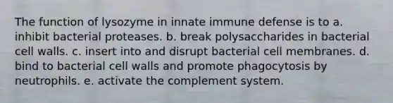 The function of lysozyme in innate immune defense is to a. inhibit bacterial proteases. b. break polysaccharides in bacterial cell walls. c. insert into and disrupt bacterial cell membranes. d. bind to bacterial cell walls and promote phagocytosis by neutrophils. e. activate the complement system.