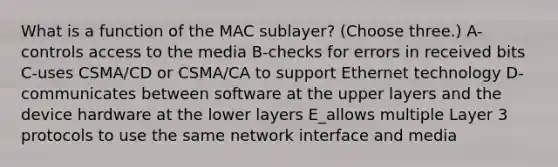 What is a function of the MAC sublayer? (Choose three.) A-controls access to the media B-checks for errors in received bits C-uses CSMA/CD or CSMA/CA to support Ethernet technology D-communicates between software at the upper layers and the device hardware at the lower layers E_allows multiple Layer 3 protocols to use the same network interface and media