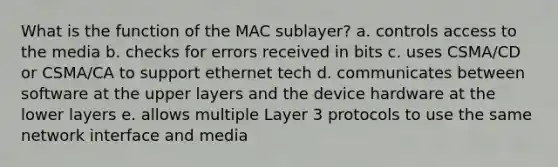 What is the function of the MAC sublayer? a. controls access to the media b. checks for errors received in bits c. uses CSMA/CD or CSMA/CA to support ethernet tech d. communicates between software at the upper layers and the device hardware at the lower layers e. allows multiple Layer 3 protocols to use the same network interface and media