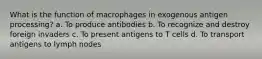 What is the function of macrophages in exogenous antigen processing? a. To produce antibodies b. To recognize and destroy foreign invaders c. To present antigens to T cells d. To transport antigens to lymph nodes