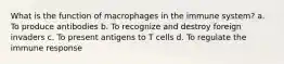 What is the function of macrophages in the immune system? a. To produce antibodies b. To recognize and destroy foreign invaders c. To present antigens to T cells d. To regulate the immune response