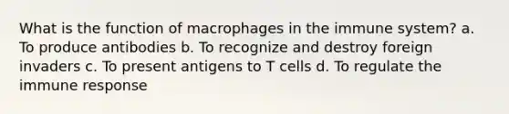 What is the function of macrophages in the immune system? a. To produce antibodies b. To recognize and destroy foreign invaders c. To present antigens to T cells d. To regulate the immune response