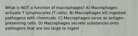 What is NOT a function of macrophages? A) Macrophages activate T lymphocytes (T cells). B) Macrophages kill ingested pathogens with chemicals. C) Macrophages serve as antigen-presenting cells. D) Macrophages secrete substances onto pathogens that are too large to ingest