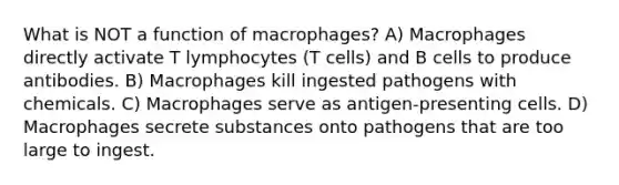 What is NOT a function of macrophages? A) Macrophages directly activate T lymphocytes (T cells) and B cells to produce antibodies. B) Macrophages kill ingested pathogens with chemicals. C) Macrophages serve as antigen-presenting cells. D) Macrophages secrete substances onto pathogens that are too large to ingest.