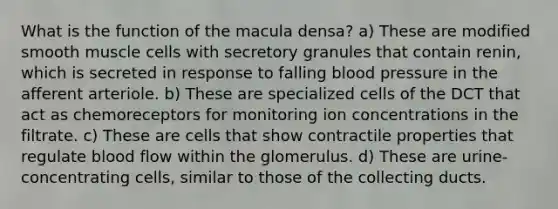 What is the function of the macula densa? a) These are modified smooth muscle cells with secretory granules that contain renin, which is secreted in response to falling blood pressure in the afferent arteriole. b) These are specialized cells of the DCT that act as chemoreceptors for monitoring ion concentrations in the filtrate. c) These are cells that show contractile properties that regulate blood flow within the glomerulus. d) These are urine-concentrating cells, similar to those of the collecting ducts.