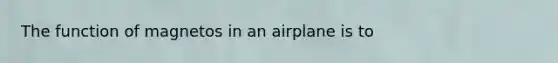 The function of magnetos in an airplane is to