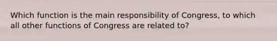 Which function is the main responsibility of Congress, to which all other functions of Congress are related to?