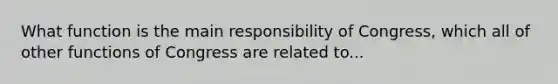 What function is the main responsibility of Congress, which all of other functions of Congress are related to...