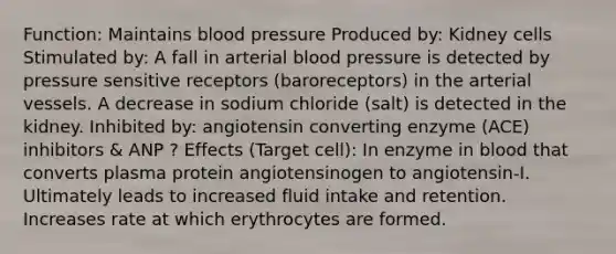 Function: Maintains blood pressure Produced by: Kidney cells Stimulated by: A fall in arterial blood pressure is detected by pressure sensitive receptors (baroreceptors) in the arterial vessels. A decrease in sodium chloride (salt) is detected in the kidney. Inhibited by: angiotensin converting enzyme (ACE) inhibitors & ANP ? Effects (Target cell): In enzyme in blood that converts plasma protein angiotensinogen to angiotensin-I. Ultimately leads to increased fluid intake and retention. Increases rate at which erythrocytes are formed.