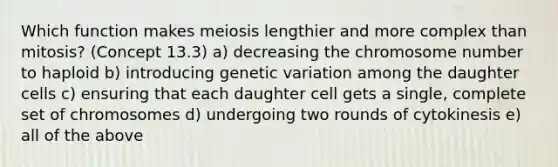 Which function makes meiosis lengthier and more complex than mitosis? (Concept 13.3) a) decreasing the chromosome number to haploid b) introducing genetic variation among the daughter cells c) ensuring that each daughter cell gets a single, complete set of chromosomes d) undergoing two rounds of cytokinesis e) all of the above