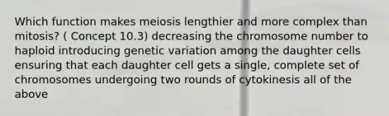 Which function makes meiosis lengthier and more complex than mitosis? ( Concept 10.3) decreasing the chromosome number to haploid introducing genetic variation among the daughter cells ensuring that each daughter cell gets a single, complete set of chromosomes undergoing two rounds of cytokinesis all of the above