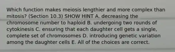 Which function makes meiosis lengthier and more complex than mitosis? (Section 10.3) SHOW HINT A. decreasing the chromosome number to haploid B. undergoing two rounds of cytokinesis C. ensuring that each daughter cell gets a single, complete set of chromosomes D. introducing genetic variation among the daughter cells E. All of the choices are correct.