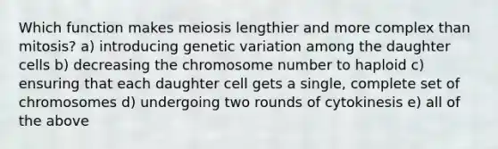 Which function makes meiosis lengthier and more complex than mitosis? a) introducing genetic variation among the daughter cells b) decreasing the chromosome number to haploid c) ensuring that each daughter cell gets a single, complete set of chromosomes d) undergoing two rounds of cytokinesis e) all of the above