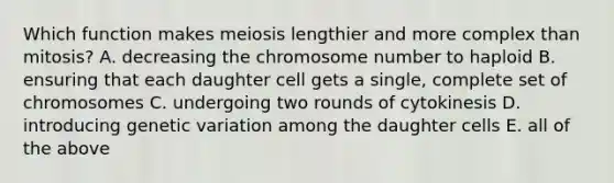 Which function makes meiosis lengthier and more complex than mitosis? A. decreasing the chromosome number to haploid B. ensuring that each daughter cell gets a single, complete set of chromosomes C. undergoing two rounds of cytokinesis D. introducing genetic variation among the daughter cells E. all of the above