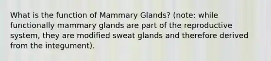 What is the function of Mammary Glands? (note: while functionally mammary glands are part of the reproductive system, they are modified sweat glands and therefore derived from the integument).