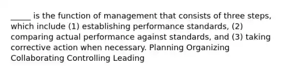 _____ is the function of management that consists of three steps, which include (1) establishing performance standards, (2) comparing actual performance against standards, and (3) taking corrective action when necessary. Planning Organizing Collaborating Controlling Leading