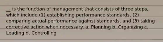 __ is the function of management that consists of three steps, which include (1) establishing performance standards, (2) comparing actual performance against standards, and (3) taking corrective action when necessary. a. Planning b. Organizing c. Leading d. Controlling