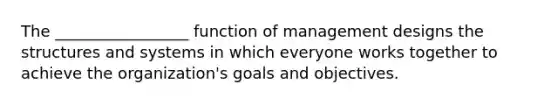 The _________________ function of management designs the structures and systems in which everyone works together to achieve the organization's goals and objectives.