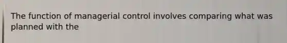 The function of managerial control involves comparing what was planned with the