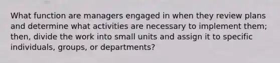 What function are managers engaged in when they review plans and determine what activities are necessary to implement them; then, divide the work into small units and assign it to specific individuals, groups, or departments?