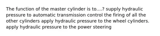 The function of the master cylinder is to....? supply hydraulic pressure to automatic transmission control the firing of all the other cylinders apply hydraulic pressure to the wheel cylinders. apply hydraulic pressure to the power steering