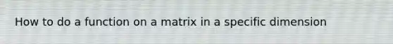 How to do a function on a matrix in a specific dimension