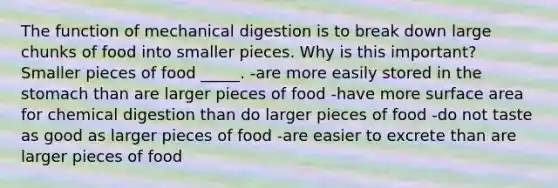 The function of mechanical digestion is to break down large chunks of food into smaller pieces. Why is this important? Smaller pieces of food _____. -are more easily stored in the stomach than are larger pieces of food -have more surface area for chemical digestion than do larger pieces of food -do not taste as good as larger pieces of food -are easier to excrete than are larger pieces of food