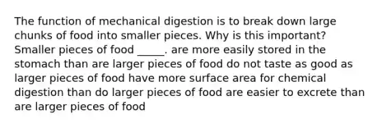 The function of mechanical digestion is to break down large chunks of food into smaller pieces. Why is this important? Smaller pieces of food _____. are more easily stored in the stomach than are larger pieces of food do not taste as good as larger pieces of food have more surface area for chemical digestion than do larger pieces of food are easier to excrete than are larger pieces of food