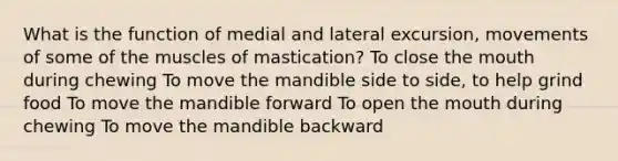 What is the function of medial and lateral excursion, movements of some of the muscles of mastication? To close the mouth during chewing To move the mandible side to side, to help grind food To move the mandible forward To open the mouth during chewing To move the mandible backward