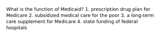 What is the function of Medicaid? 1. prescription drug plan for Medicare 2. subsidized medical care for the poor 3. a long-term care supplement for Medicare 4. state funding of federal hospitals