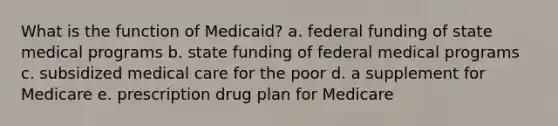 What is the function of Medicaid? a. federal funding of state medical programs b. state funding of federal medical programs c. subsidized medical care for the poor d. a supplement for Medicare e. prescription drug plan for Medicare