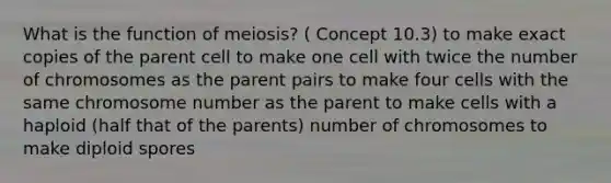 What is the function of meiosis? ( Concept 10.3) to make exact copies of the parent cell to make one cell with twice the number of chromosomes as the parent pairs to make four cells with the same chromosome number as the parent to make cells with a haploid (half that of the parents) number of chromosomes to make diploid spores