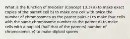 What is the function of meiosis? (Concept 13.3) a) to make exact copies of the parent cell b) to make one cell with twice the number of chromosomes as the parent pairs c) to make four cells with the same chromosome number as the parent d) to make cells with a haploid (half that of the parents) number of chromosomes e) to make diploid spores