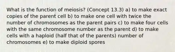 What is the function of meiosis? (Concept 13.3) a) to make exact copies of the parent cell b) to make one cell with twice the number of chromosomes as the parent pairs c) to make four cells with the same chromosome number as the parent d) to make cells with a haploid (half that of the parents) number of chromosomes e) to make diploid spores