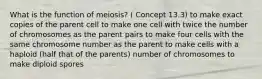 What is the function of meiosis? ( Concept 13.3) to make exact copies of the parent cell to make one cell with twice the number of chromosomes as the parent pairs to make four cells with the same chromosome number as the parent to make cells with a haploid (half that of the parents) number of chromosomes to make diploid spores