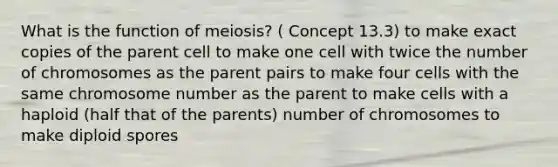 What is the function of meiosis? ( Concept 13.3) to make exact copies of the parent cell to make one cell with twice the number of chromosomes as the parent pairs to make four cells with the same chromosome number as the parent to make cells with a haploid (half that of the parents) number of chromosomes to make diploid spores