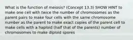 What is the function of meiosis? (Concept 13.3) SHOW HINT to make one cell with twice the number of chromosomes as the parent pairs to make four cells with the same chromosome number as the parent to make exact copies of the parent cell to make cells with a haploid (half that of the parents) number of chromosomes to make diploid spores