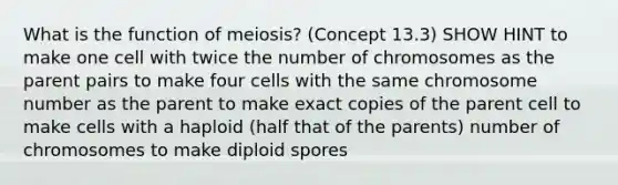 What is the function of meiosis? (Concept 13.3) SHOW HINT to make one cell with twice the number of chromosomes as the parent pairs to make four cells with the same chromosome number as the parent to make exact copies of the parent cell to make cells with a haploid (half that of the parents) number of chromosomes to make diploid spores