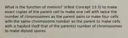 What is the function of meiosis? (eText Concept 13.3) to make exact copies of the parent cell to make one cell with twice the number of chromosomes as the parent pairs to make four cells with the same chromosome number as the parent to make cells with a haploid (half that of the parents) number of chromosomes to make diploid spores