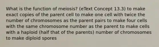 What is the function of meiosis? (eText Concept 13.3) to make exact copies of the parent cell to make one cell with twice the number of chromosomes as the parent pairs to make four cells with the same chromosome number as the parent to make cells with a haploid (half that of the parents) number of chromosomes to make diploid spores