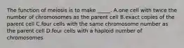 The function of meiosis is to make _____. A.one cell with twice the number of chromosomes as the parent cell B.exact copies of the parent cell C.four cells with the same chromosome number as the parent cell D.four cells with a haploid number of chromosomes