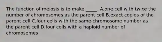 The function of meiosis is to make _____. A.one cell with twice the number of chromosomes as the parent cell B.exact copies of the parent cell C.four cells with the same chromosome number as the parent cell D.four cells with a haploid number of chromosomes