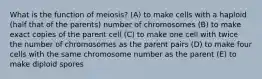 What is the function of meiosis? (A) to make cells with a haploid (half that of the parents) number of chromosomes (B) to make exact copies of the parent cell (C) to make one cell with twice the number of chromosomes as the parent pairs (D) to make four cells with the same chromosome number as the parent (E) to make diploid spores