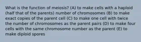 What is the function of meiosis? (A) to make cells with a haploid (half that of the parents) number of chromosomes (B) to make exact copies of the parent cell (C) to make one cell with twice the number of chromosomes as the parent pairs (D) to make four cells with the same chromosome number as the parent (E) to make diploid spores