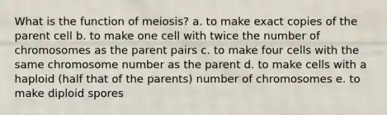 What is the function of meiosis? a. to make exact copies of the parent cell b. to make one cell with twice the number of chromosomes as the parent pairs c. to make four cells with the same chromosome number as the parent d. to make cells with a haploid (half that of the parents) number of chromosomes e. to make diploid spores