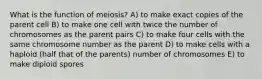 What is the function of meiosis? A) to make exact copies of the parent cell B) to make one cell with twice the number of chromosomes as the parent pairs C) to make four cells with the same chromosome number as the parent D) to make cells with a haploid (half that of the parents) number of chromosomes E) to make diploid spores