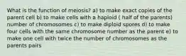 What is the function of meiosis? a) to make exact copies of the parent cell b) to make cells with a haploid ( half of the parents) number of chromosomes c) to make diploid spores d) to make four cells with the same chromosome number as the parent e) to make one cell with twice the number of chromosomes as the parents pairs