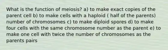 What is the function of meiosis? a) to make exact copies of the parent cell b) to make cells with a haploid ( half of the parents) number of chromosomes c) to make diploid spores d) to make four cells with the same chromosome number as the parent e) to make one cell with twice the number of chromosomes as the parents pairs