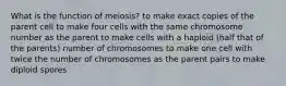 What is the function of meiosis? to make exact copies of the parent cell to make four cells with the same chromosome number as the parent to make cells with a haploid (half that of the parents) number of chromosomes to make one cell with twice the number of chromosomes as the parent pairs to make diploid spores